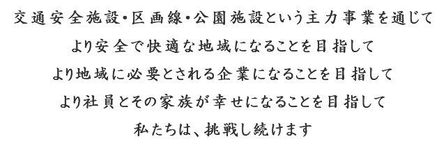 交通安全施設・区画線・公園施設という主力事業を通じて　より安全で快適な地域になることを目指して　より地域に必要とされる企業になることを目指して　より社員とその家族が幸せになることを目指して　私たちは、挑戦し続けます